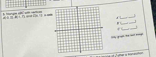 Triangle ABC with vertices
A(-3,2). B(-1,7) , and C(6,1) i: x-axi
_ A'
_ 
_ B'
_
C° _,_ 
Only graph the last image. 
Image of Jatter a translation