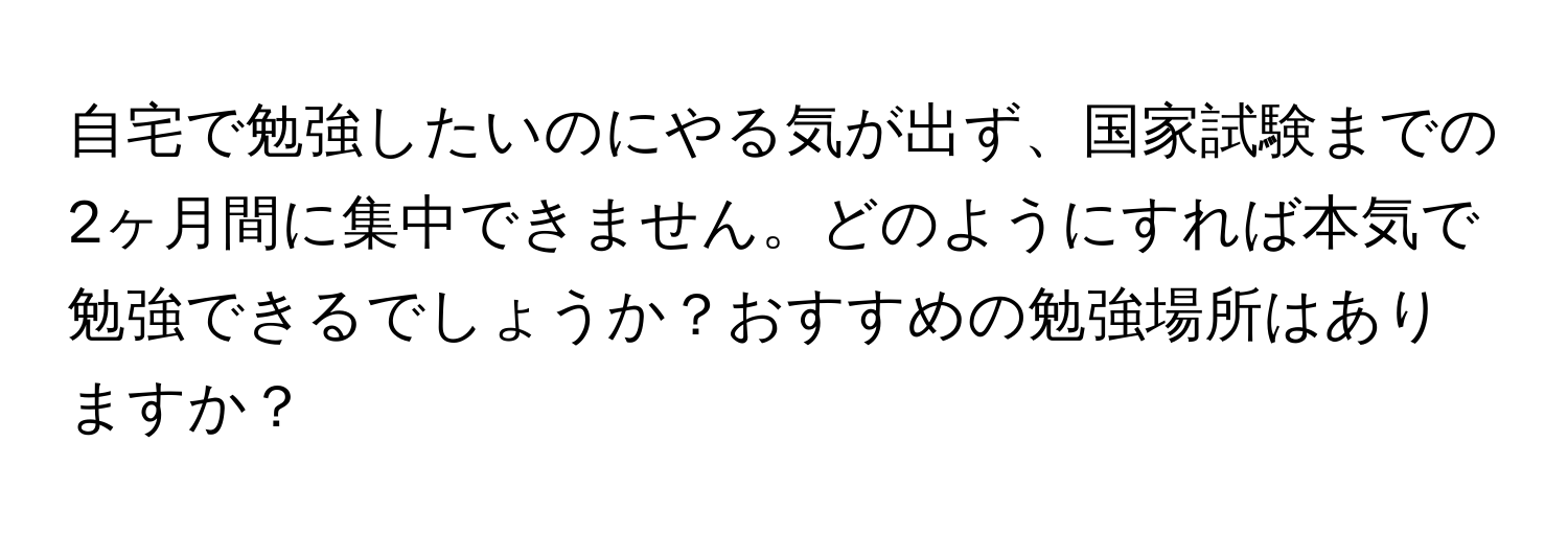 自宅で勉強したいのにやる気が出ず、国家試験までの2ヶ月間に集中できません。どのようにすれば本気で勉強できるでしょうか？おすすめの勉強場所はありますか？