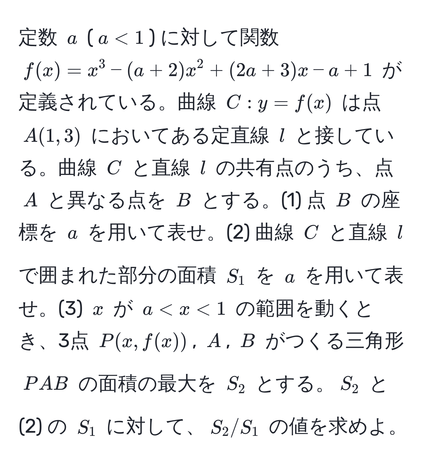 定数 $a$ ($a < 1$) に対して関数 $f(x) = x^3 - (a + 2)x^2 + (2a + 3)x - a + 1$ が定義されている。曲線 $C: y = f(x)$ は点 $A(1, 3)$ においてある定直線 $l$ と接している。曲線 $C$ と直線 $l$ の共有点のうち、点 $A$ と異なる点を $B$ とする。(1) 点 $B$ の座標を $a$ を用いて表せ。(2) 曲線 $C$ と直線 $l$ で囲まれた部分の面積 $S_1$ を $a$ を用いて表せ。(3) $x$ が $a < x < 1$ の範囲を動くとき、3点 $P(x, f(x))$, $A$, $B$ がつくる三角形 $PAB$ の面積の最大を $S_2$ とする。$S_2$ と (2) の $S_1$ に対して、$S_2/S_1$ の値を求めよ。