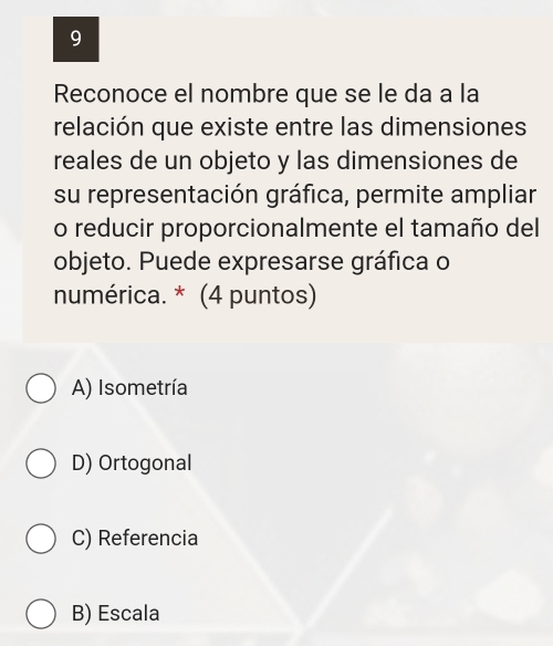 Reconoce el nombre que se le da a la
relación que existe entre las dimensiones
reales de un objeto y las dimensiones de
su representación gráfica, permite ampliar
o reducir proporcionalmente el tamaño del
objeto. Puede expresarse gráfica o
numérica. * (4 puntos)
A) Isometría
D) Ortogonal
C) Referencia
B) Escala