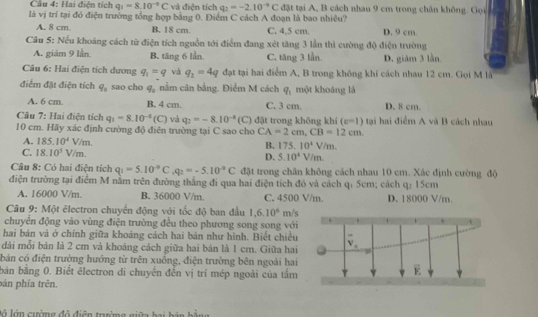 Hai điện tích q_1=8.10^(-9)C và điện tích q_2=-2.10^(-9)C đặt tại A, B cách nhau 9 cm trong chân không. Gọi
là vị trí tại đó điện trưởng tổng hợp bằng 0. Điểm C cách A đoạn là bao nhiều?
A. 8 cm. B. 18 cm. C. 4.5 cm. D. 9 cm.
Câu 5: Nếu khoảng cách từ điện tích nguồn tới điểm đang xét tăng 3 lần thì cường độ điện trường
A. giảm 9 lần. B. tăng 6 lần. C. tăng 3 lần. D. giảm 3 lần.
Câu 6: Hai điện tích dương q_1=q và q_2=4q đạt tại hai điểm A, B trong không khí cách nhau 12 cm. Gọi M là
điểm đặt điện tích q_0 sao cho q_0 nằm cân bằng. Điểm M cách q_1 một khoảng là
A. 6 cm. B. 4 cm. C. 3 cm. D. 8 cm.
Câu 7: Hai điện tích q_1=8.10^(-8)(C) và q_2=-8.10^(-8)(C) đặt trong không khí (varepsilon =1) tại hai điểm A và B cách nhau
10 cm. Hãy xác định cường độ điên trường tại C sao cho CA=2cm,CB=12cm.
A. 185.10^4V/m. B. 175.10^4V/m.
C. 18.10^5V/m. D. 5.10^4V/m.
Câu 8: Có hai điện tích q_1=5.10^(-9)C,q_2=-5.10^(-9)C đặt trong chân không cách nhau 10 cm. Xác định cường độ
điện trường tại điểm M nằm trên đường thẳng đi qua hai điện tích đó và cách q 5cm; cách q2 15cm
A. 16000 V/m. B. 36000 V/m. C. 4500 V/m. D. 18000 V/m.
Câu 9: Một êlectron chuyển động với tốc độ ban đầu 1,6.10^6 m/s
chuyển động vào vùng điện trường đều theo phương song song với
hai bán và ở chính giữa khoảng cách hai bản như hình. Biết chiều
dài mỗi bản là 2 cm và khoảng cách giữa hai bản là 1 cm. Giữa hai
bản có điện trường hướng từ trên xuồng, điện trường bên ngoài hai
bản bằng 0. Biết êlectron di chuyển đến vị trí mép ngoài của tấm
pản phía trên.
lộ  lớn  cường độ  điện trườn g gi   h a   h