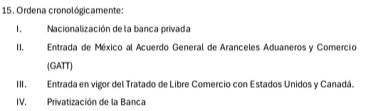 Ordena cronológicamente: 
1. Nacionalización de la banca privada 
1I. Entrada de México al Acuerdo General de Aranceles Aduaneros y Comercio 
(GATT) 
III. Entrada en vigor del Tratado de Libre Comercio con Estados Unidos y Canadá. 
IV. Privatización de la Banca