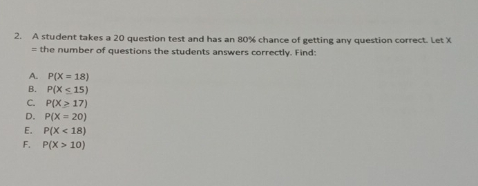 A student takes a 20 question test and has an 80% chance of getting any question correct. Let X
= the number of questions the students answers correctly. Find:
A. P(X=18)
B. P(X≤ 15)
C. P(X≥ 17)
D. P(X=20)
E. P(X<18)
F. P(X>10)