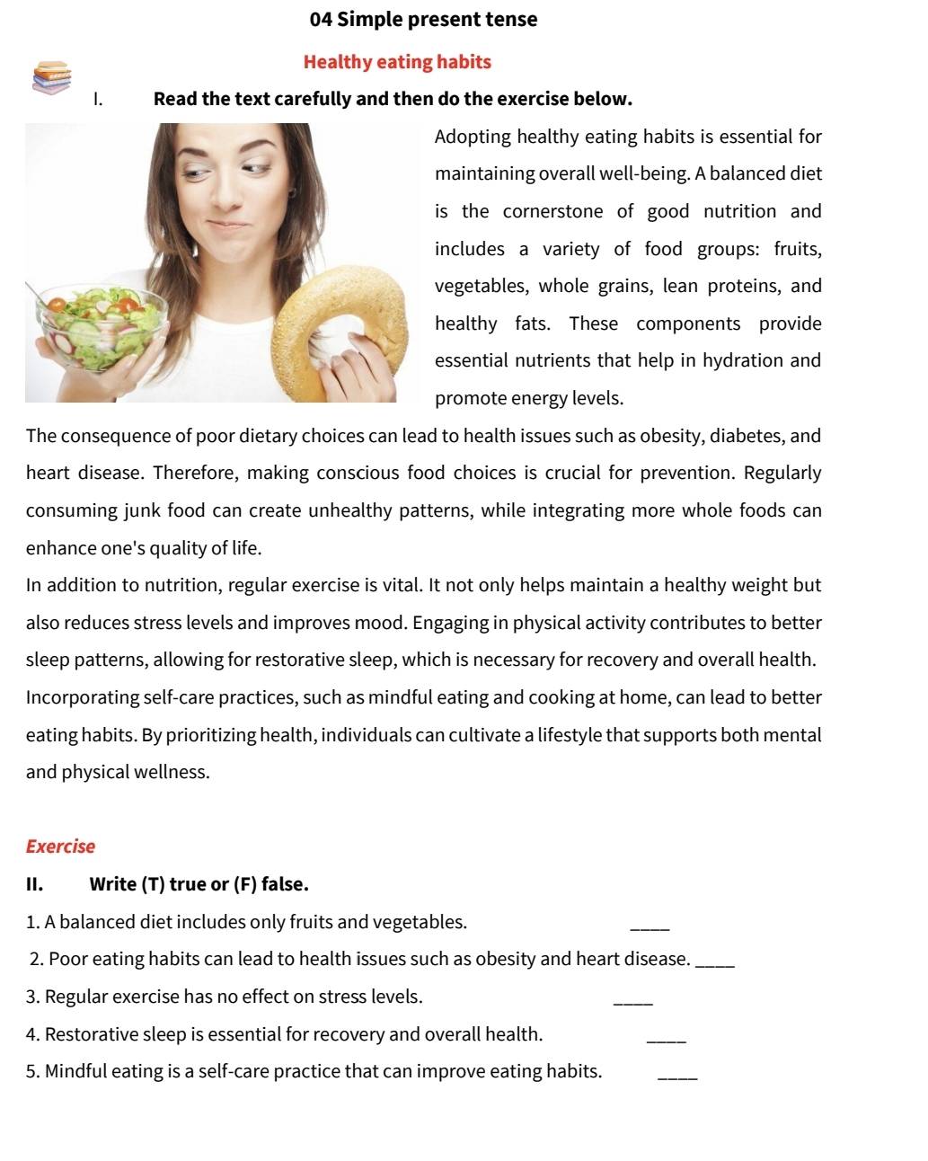 Simple present tense 
Healthy eating habits 
1. Read the text carefully and then do the exercise below. 
dopting healthy eating habits is essential for 
aintaining overall well-being. A balanced diet 
s the cornerstone of good nutrition and 
ncludes a variety of food groups: fruits, 
egetables, whole grains, lean proteins, and 
ealthy fats. These components provide 
ssential nutrients that help in hydration and 
romote energy levels. 
The consequence of poor dietary choices can lead to health issues such as obesity, diabetes, and 
heart disease. Therefore, making conscious food choices is crucial for prevention. Regularly 
consuming junk food can create unhealthy patterns, while integrating more whole foods can 
enhance one's quality of life. 
In addition to nutrition, regular exercise is vital. It not only helps maintain a healthy weight but 
also reduces stress levels and improves mood. Engaging in physical activity contributes to better 
sleep patterns, allowing for restorative sleep, which is necessary for recovery and overall health. 
Incorporating self-care practices, such as mindful eating and cooking at home, can lead to better 
eating habits. By prioritizing health, individuals can cultivate a lifestyle that supports both mental 
and physical wellness. 
Exercise 
II. Write (T) true or (F) false. 
1. A balanced diet includes only fruits and vegetables. 
_ 
2. Poor eating habits can lead to health issues such as obesity and heart disease._ 
3. Regular exercise has no effect on stress levels. 
_ 
4. Restorative sleep is essential for recovery and overall health. 
_ 
5. Mindful eating is a self-care practice that can improve eating habits. 
_