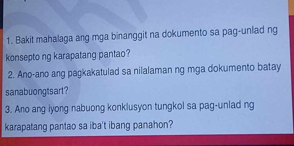 Bakit mahalaga ang mga binanggit na dokumento sa pag-unlad ng 
konsepto ng karapatang pantao? 
2. Ano-ano ang pagkakatulad sa nilalaman ng mga dokumento batay 
sanabuongtsart? 
3. Ano ang iyong nabuong konklusyon tungkol sa pag-unlad ng 
karapatang pantao sa iba't ibang panahon?