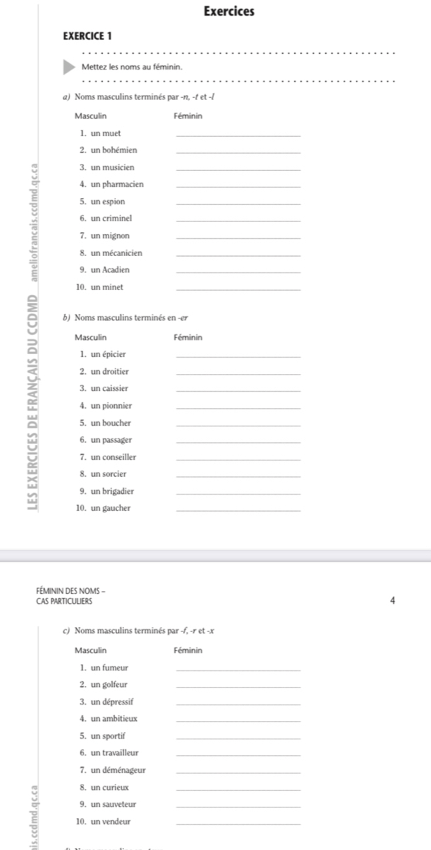 Exercices
EXERCICE 1
_
_
Mettez les noms au féminin.
_
a) Noms masculins terminés par -n, -t et -
Masculin Féminin
1. un muet
_
2. un bohémien_
3. un musicien
4. un pharmacien
5. un espion
7. un mignon_______
6. un criminel
8. un mécanicien
9. un Acadien
10. un minet
_
b) Noms masculins terminés en -er
Masculin Féminin
1. un épicier
_
2. un droitier
_
3. un caissier
_
4. un pionnier_
5. un boucher_
6. un passager_
7. un conseiller_
8. un sorcier
_
9. un brigadier_
10. un gaucher_
FÉMININ DES NOMS -
CAS PARTICULIERS
4
c) Noms masculins terminés par -f, -r et -x
Masculin Féminin
1. un fumeur
_
2. un golfeur
_
3. un dépressif_
4. un ambitieux_
5. un sportif
_
6. un travailleur_
7. un déménageur_
8. un curieux
9. un sauveteur_
10. un vendeur_