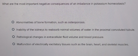 What are the most important negative consequences of an imbalance in potassium homeostasis?
Abnormalities of bone formation, such as osteoporosis.
Inability of the kidneys to reabsorb normal volumes of water in the proximal convoluted tubule.
Pathological changes in extracellular fluid volume and blood pressure.
Malfunction of electrically excitatory tissues such as the brain, heart, and skeletal muscles.