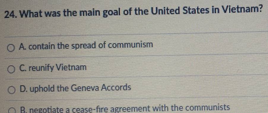 What was the main goal of the United States in Vietnam?
A. contain the spread of communism
C. reunify Vietnam
D. uphold the Geneva Accords
B. negotiate a cease-fire agreement with the communists