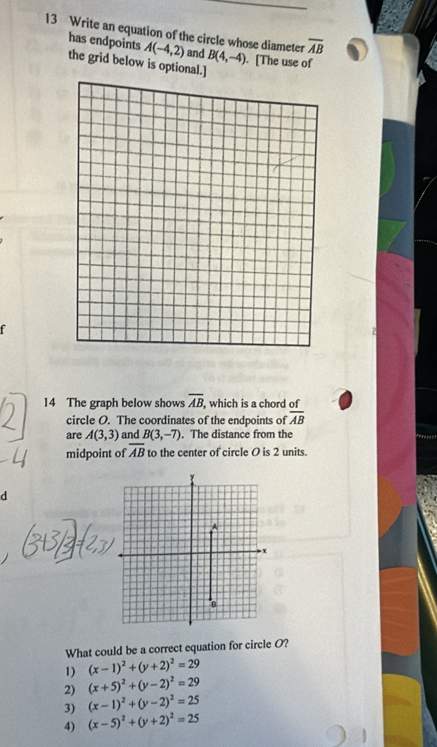 Write an equation of the circle whose diameter overline AB
has endpoints A(-4,2) and B(4,-4). [The use of
the grid below is optional.]
f
14 The graph below shows overline AB , which is a chord of
circle O. The coordinates of the endpoints of overline AB
are A(3,3) and B(3,-7). The distance from the
midpoint of overline AB to the center of circle O is 2 units.
d
What could be a correct equation for circle O?
1) (x-1)^2+(y+2)^2=29
2) (x+5)^2+(y-2)^2=29
3) (x-1)^2+(y-2)^2=25
4) (x-5)^2+(y+2)^2=25