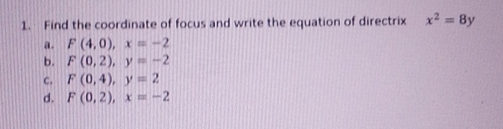 Find the coordinate of focus and write the equation of directrix x^2=8y
a. F(4,0), x=-2
b. F(0,2), y=-2
c. F(0,4), y=2
d. F(0,2), x=-2