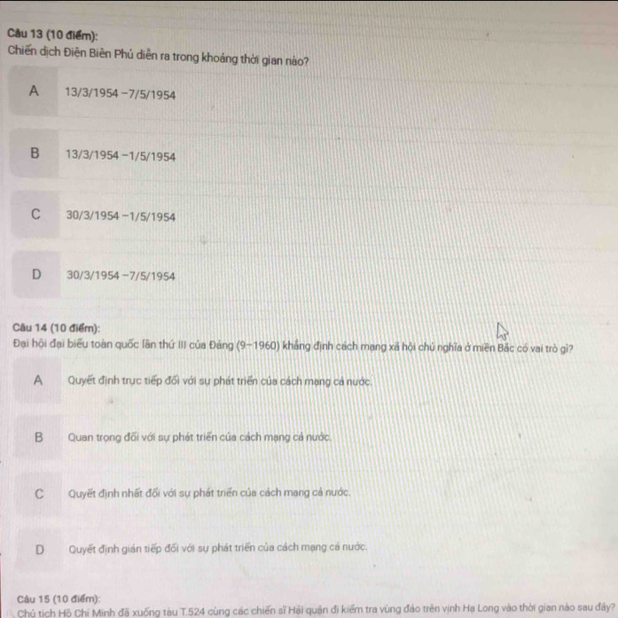 Chiến dịch Điện Biên Phủ diễn ra trong khoảng thời gian nào?
A 13/3/1954 -7/5/1954
B 13/3/1954 −1/5/1954
C 30/3/1954 -1/5/1954
D 30/3/1954 −7/5/1954
Câu 14 (10 điểm):
Đại hội đại biểu toàn quốc lần thứ III của Đảng (9~1960) khẳng định cách mạng xã hội chú nghĩa ở miền Bắc có vai trò gì?
A Quyết định trực tiếp đối với sự phát triển của cách mạng cả nước.
B Quan trong đối với sự phát triển của cách mạng cả nước.
C Quyết định nhất đối với sự phát triển của cách mang cả nước.
D Quyết định gián tiếp đối với sự phát triển của cách mạng cá nước.
Câu 15 (10 điểm):
Chủ tịch Hộ Chí Minh đã xuống tàu T. 524 cùng các chiến sĩ Hải quân đi kiểm tra vùng đảo trên vịnh Hạ Long vào thời gian nào sau đây?