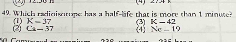 (2) 1 n (4) 27.4s
49. Which radioisotope has a half-life that is more than 1 minute?
(1) K-37 (3) K-42
(2) Ca-37 (4) Ne-19
50 Comn