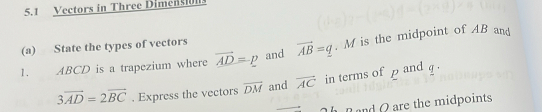 5.1 Vectors in Three Dimensiulls 
(a) State the types of vectors 
1. ABCD is a trapezium where vector _ AD=p and vector AB=q. M is the midpoint of AB and
3vector AD=2vector BC. Express the vectors overline DM and vector AC in terms of p and q. 
h R and Q are the midpoints