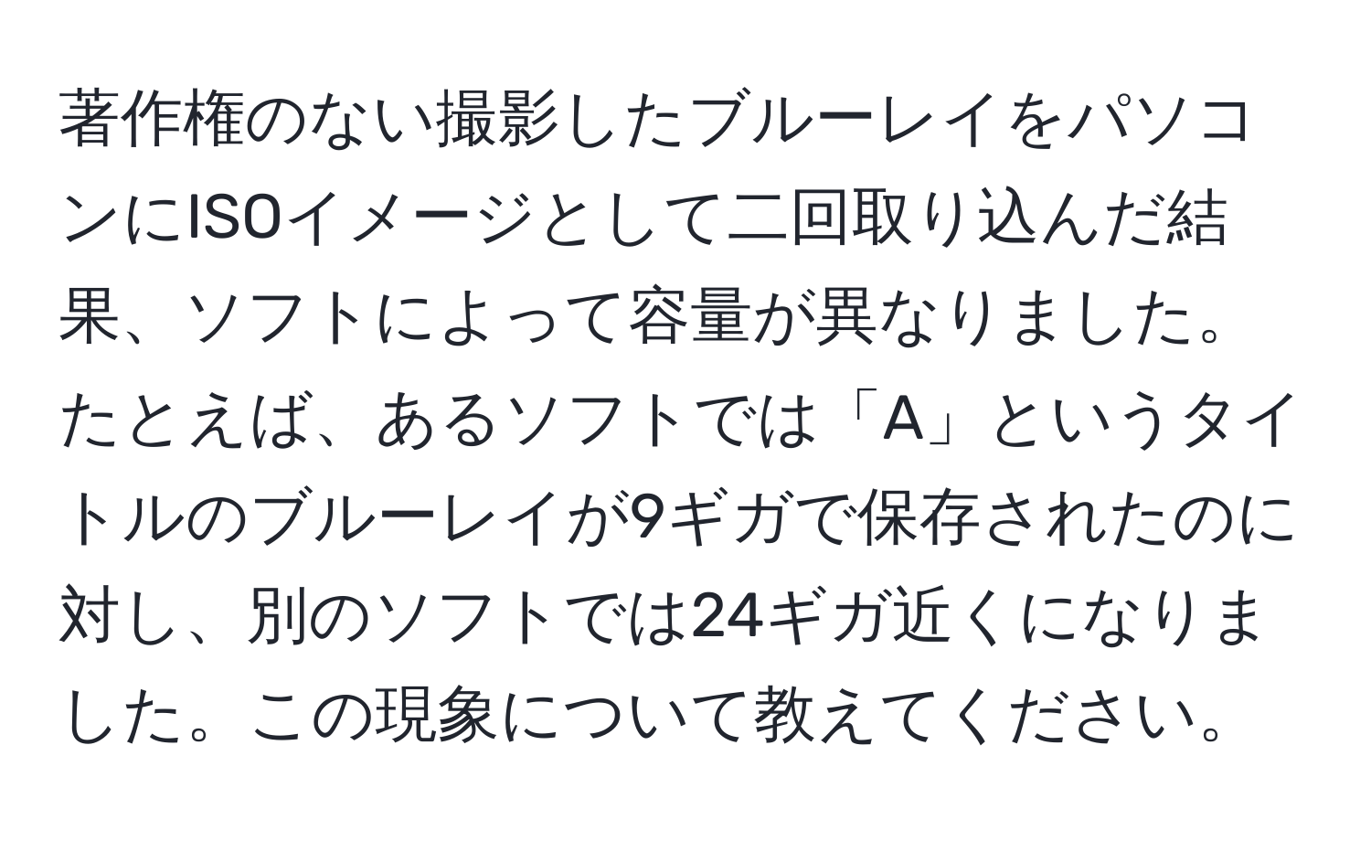 著作権のない撮影したブルーレイをパソコンにISOイメージとして二回取り込んだ結果、ソフトによって容量が異なりました。たとえば、あるソフトでは「A」というタイトルのブルーレイが9ギガで保存されたのに対し、別のソフトでは24ギガ近くになりました。この現象について教えてください。