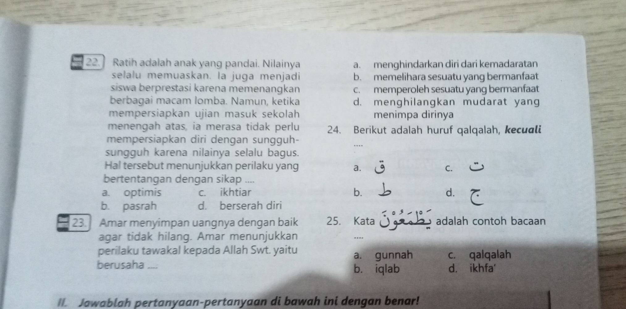 Ratih adalah anak yang pandai. Nilainya a. menghindarkan diri dari kemadaratan
selalu memuaskan. la juga menjadi b. memelihara sesuatu yang bermanfaat
siswa berprestasi karena memenangkan c. memperoleh sesuatu yang bermanfaat
berbagai macam Iomba. Namun, ketika d. menghilangkan mudarat yang
mempersiapkan ujian masuk sekolah menimpa dirinya
menengah atas, ia merasa tidak perlu 24. Berikut adalah huruf qalqalah, kecuali
mempersiapkan diri dengan sungguh-
…
sungguh karena nilainya selalu bagus.
Hal tersebut menunjukkan perilaku yang C.
a.
bertentangan dengan sikap ....
a. optimis c. ikhtiar b. d.
b. pasrah d. berserah diri
23. Amar menyimpan uangnya dengan baik 25. Kata adalah contoh bacaan
agar tidak hilang. Amar menunjukkan
.
perilaku tawakal kepada Allah Swt. yaitu
a. gunnah c. qalqalah
berusaha .... d. ikhfa'
b. iqlab
I Jawablah pertanyaan-pertanyaan di bawah ini dengan benar!