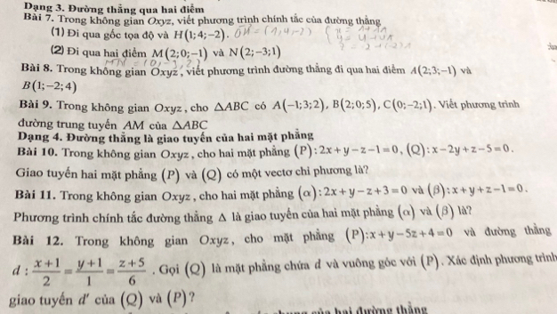 Dạng 3. Đường thẳng qua hai điểm
Bài 7. Trong không gian Oxyz, viết phương trình chính tắc của đường thắng
(1) Đi qua gốc tọa độ và H(1;4;-2)
(2) Đi qua hai điểm M(2;0;-1) và N(2;-3;1)
Bài 8. Trong không gian Oxyz , viết phương trình đường thẳng đi qua hai điểm A(2;3;-1) và
B(1;-2;4)
Bài 9. Trong không gian Oxyz , cho △ ABC có A(-1;3;2),B(2;0;5),C(0;-2;1). Viết phương trình
đường trung tuyến AM của △ ABC
Dạng 4. Đường thắng là giao tuyến của hai mặt phẳng
Bài 10. Trong không gian Oxyz , cho hai mặt phẳng (P): 2x+y-z-1=0 ,(Q): x-2y+z-5=0
Giao tuyến hai mặt phẳng (P) và (Q) có một vectơ chi phương là?
Bài 11. Trong không gian Oxyz , cho hai mặt phẳng (α): 2x+y-z+3=0 và (beta ):x+y+z-1=0.
Phương trình chính tắc đường thẳng △ la giao tuyến của hai mặt phẳng (α) và (β) là?
Bài 12. Trong không gian Oxyz, cho mặt phẳng (P):x+y-5z+4=0 và đường thằng
1:  (x+1)/2 = (y+1)/1 = (z+5)/6 . Gọi (Q) là mặt phẳng chứa đ và vuông góc với (P). Xác định phương trình
giao tuyến đ' của (Q) và (P)?
hai đường thắng