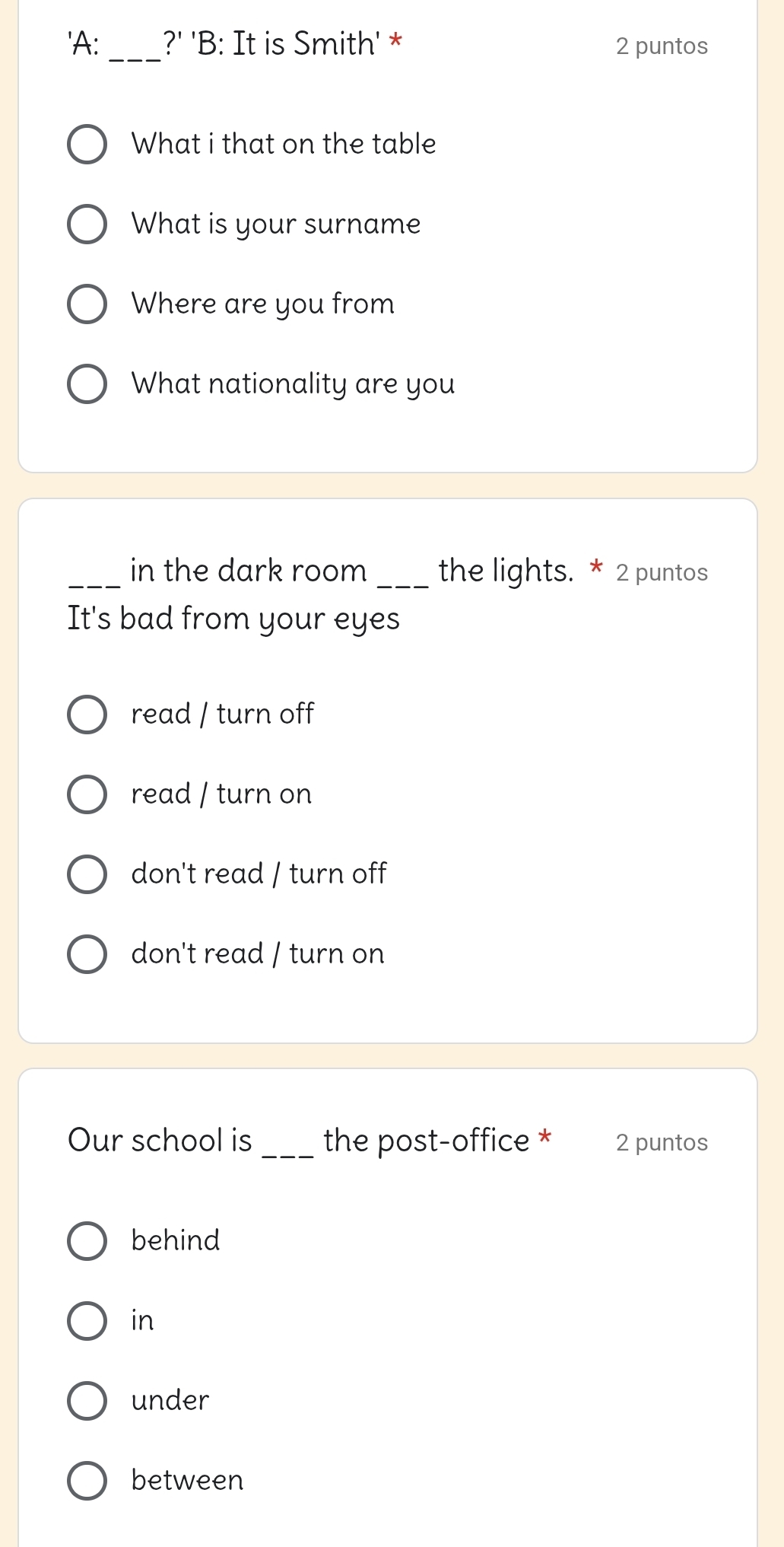 'A: ?' 'B: It is Smith' * 2 puntos
What i that on the table
What is your surname
Where are you from
What nationality are you
_in the dark room _the lights. * 2 puntos
It's bad from your eyes
read / turn off
read / turn on
don't read / turn off
don't read / turn on
Our school is _the post-office * 2 puntos
behind
in
under
between