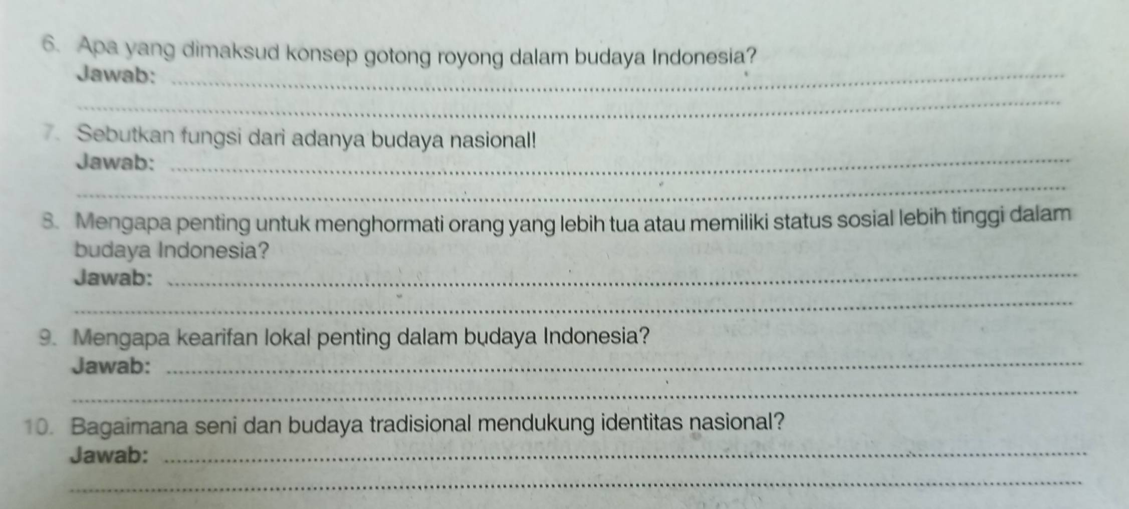 Apa yang dimaksud konsep gotong royong dalam budaya Indonesia? 
Jawab:_ 
_ 
. Sebutkan fungsi dari adanya budaya nasional! 
Jawab:_ 
_ 
8. Mengapa penting untuk menghormati orang yang lebih tua atau memiliki status sosial lebih tinggi dalam 
_ 
budaya Indonesia? 
Jawab: 
_ 
9. Mengapa kearifan lokal penting dalam budaya Indonesia? 
Jawab: 
_ 
_ 
10. Bagaimana seni dan budaya tradisional mendukung identitas nasional? 
Jawab:_ 
_