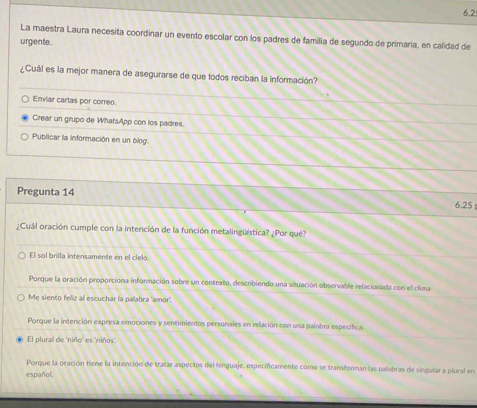 6.2
La maestra Laura necesita coordinar un evento escolar con los padres de familia de segundo de primaria, en calidad de
urgente.
¿Cuál es la mejor manera de asegurarse de que todos reciban la información?
Enviar cartas por correo.
Crear un grupo de WhatsApp con los padres.
Publicar la información en un blog.
Pregunta 14
6.25 
¿Cuál oración cumple con la intención de la función metalingüística? ¿Por qué?
El sol brilla intensamente en el cielo.
Porque la oración proporciona información sobre un contexto, describiendo una situación observable relacionada con el clima
Me siento feliz al escuchar la palabra 'amor'.
Porque la intención expresa emociones y sentimientos personales en relación con una palabra específica.
El plural de 'niño' es 'niños'.
Porque la oración tiene la intención de tratar aspectos del lenguaje, específicamente cómo se transforman las palabras de singular a plural en
español.