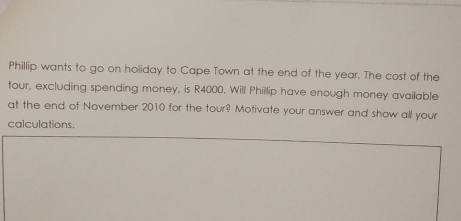 Phillip wants to go on holiday to Cape Town at the end of the year. The cost of the 
tour, excluding spending money, is R4000. Will Phillip have enough money available 
at the end of November 2010 for the tour? Motivate your answer and show all your 
calculations.