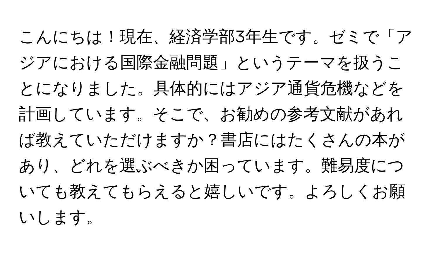 こんにちは！現在、経済学部3年生です。ゼミで「アジアにおける国際金融問題」というテーマを扱うことになりました。具体的にはアジア通貨危機などを計画しています。そこで、お勧めの参考文献があれば教えていただけますか？書店にはたくさんの本があり、どれを選ぶべきか困っています。難易度についても教えてもらえると嬉しいです。よろしくお願いします。