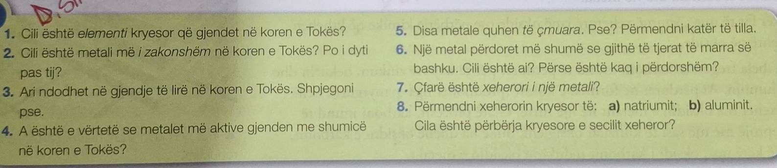 Cili është elementi kryesor që gjendet në koren e Tokës? 5. Disa metale quhen të çmuara. Pse? Përmendni katër të tilla. 
2. Cili është metali më i zakonshëm në koren e Tokës? Po i dyti 6. Një metal përdoret më shumë se gjithë të tjerat të marra së 
pas tij? bashku. Cili është ai? Përse është kaq i përdorshëm? 
3. Ari ndodhet në gjendje të lirë në koren e Tokës. Shpjegoni 7. Çfarë është xeherori i një metali? 
pse. 
8. Përmendni xeherorin kryesor të: a) natriumit; b) aluminit. 
4. A është e vërtetë se metalet më aktive gjenden me shumicë Cila është përbërja kryesore e secilit xeheror? 
në koren e Tokës?