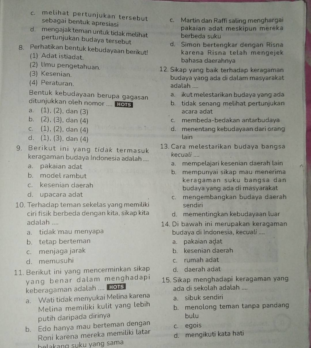 c. melihat pertunjukan tersebut c. Martin dan Raffi saling menghargai
sebagai bentuk apresiasi
pakaian adat meskipun mereka
d. mengajak teman untuk tidak melihat berbeda suku
pertunjukan budaya tersebut
d. Simon bertengkar dengan Risna
8. Perhatikan bentuk kebudayaan berikut! karena Risna telah mengejek
(1) Adat istiadat. bahasa daerahnya
(2) lImu pengetahuan.
12. Sikap yang baik terhadap keragaman
(3) Kesenian.
budaya yang ada di dalam masyarakat
(4) Peraturan. adalah ....
Bentuk kebudayaan berupa gagasan a. ikut melestarikan budaya yang ada
ditunjukkan oleh nomor .... Hots b. tidak senang melihat pertunjukan
a. (1), (2), dan (3) acara adat
b. (2), (3), dan (4) c. membeda-bedakan antarbudaya
c. (1), (2), dan (4) d. menentang kebudayaan dari orang
d. (1), (3), dan (4) lain
9. Berikut ini yang tidak termasuk 13. Cara melestarikan budaya bangsa
kecuali ....
keragaman budaya Indonesia adalah ....
a. pakaian adat a. mempelajari kesenian daerah lain
b. model rambut b. mempunyai sikap mau menerima
keragaman suku bangsa dan
c. kesenian daerah
budaya yang ada di masyarakat
d. upacara adat
c. mengembangkan budaya daerah
10. Terhadap teman sekelas yang memiliki sendiri
ciri fisik berbeda dengan kita, sikap kita d. mementingkan kebudayaan luar
adalah .... 14. Di bawah ini merupakan keragaman
a. tidak mau menyapa budaya di Indonesia, kecuali ....
b. tetap berteman a. pakaian aḍat
c. menjaga jarak b. kesenian daerah
d. memusuhi c. rumah adat
11. Berikut ini yang mencerminkan sikap d. daerah adat
yang benar dalam menghadapi 15. Sikap menghadapi keragaman yang
keberagaman adalah .... HOTS ada di sekolah adalah ....
a. Wati tidak menyukai Melina karena a. sibuk sendiri
Melina memiliki kulit yang lebih b. menolong teman tanpa pandang
putih daripada dirinya bulu
b. Edo hanya mau berteman dengan c. egois
Roni karena mereka memiliki latar d. mengikuti kata hati
be akang suku yang sama