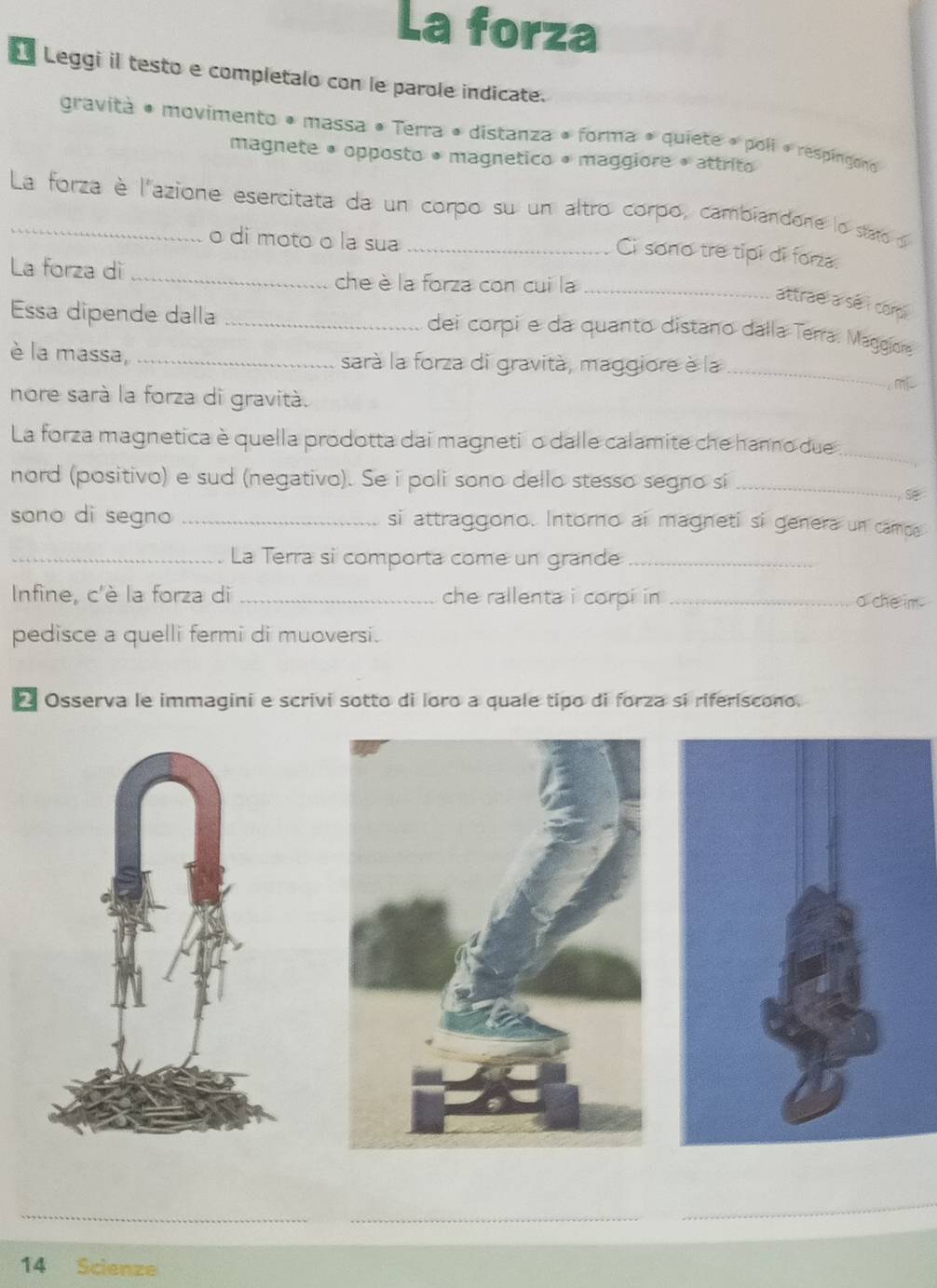 La forza 
Leggi il testo e completalo con le parole indicate. 
gravità • movimento • massa • Terra • distanza • forma • quiete • poli « respingono 
magnete • opposto • magnetico • maggiore • attrito 
_La forza è l'azione esercitata da un corpo su un altro corpo, cambiandone lo stato o 
o di moto o la sua_ 
Ci sono tre tipi di forza. 
La forza dì _che è la forza con cui la_ 
attrae a se i comp 
Essa dipende dalla _dei corpi e da quanto distano dalla Terra. Maggior 
_ 
è la massa, _sarà la forza di gravità, maggiore è la 
m 
nore sarà la forza di gravità. 
_ 
La forza magnetica è quella prodotta dai magneti o dalle calamite che hanno due 
nord (positivo) e sud (negativo). Se i poli sono dello stesso segno si_ 
sono di segno _si attraggono. Intorno ai magneti si genera un campa 
_La Terra si comporta come un grande_ 
Infine, c'è la forza di _che rallenta i corpi in _a che im . 
pedisce a quelli fermi di muoversi. 
*Osserva le immagini e scrivi sotto di loro a quale tipo di forza sí riferiscono. 
14 Scienze