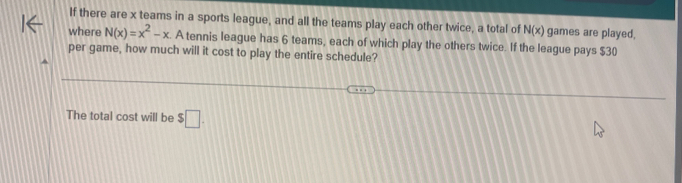 If there are x teams in a sports league, and all the teams play each other twice, a total of N(x) games are played, 
where N(x)=x^2-x. A tennis league has 6 teams, each of which play the others twice. If the league pays $30
per game, how much will it cost to play the entire schedule? 
The total cost will be $□.