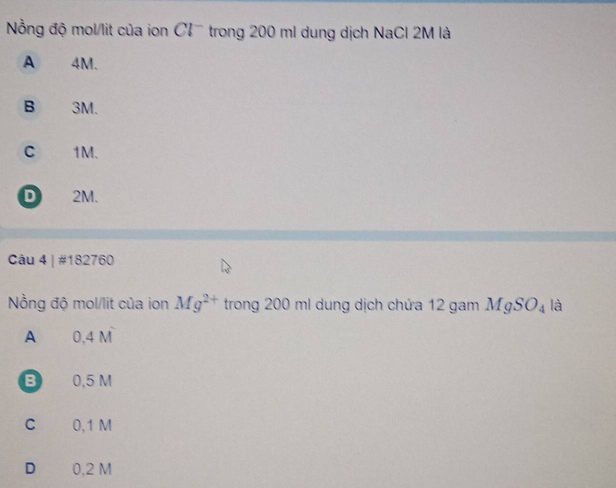 Nồng độ mol/lit của ion Cl trong 200 ml dung dịch NaCl 2M là
A 4M.
B 3M.
C 1M.
D 2M.
Câu 4 | #182760
Nồng độ mol/lit của ion Mg^(2+) trong 200 ml dung dịch chứa 12 gam MgSO_4 là
A 0,4 M
B 0,5 M
C 0,1 M
D€ 0,2 M