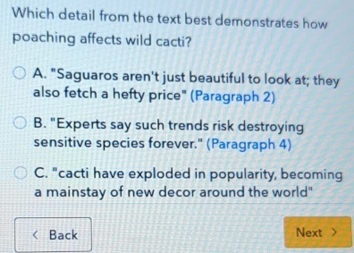 Which detail from the text best demonstrates how
poaching affects wild cacti?
A. "Saguaros aren't just beautiful to look at; they
also fetch a hefty price" (Paragraph 2)
B. "Experts say such trends risk destroying
sensitive species forever." (Paragraph 4)
C. "cacti have exploded in popularity, becoming
a mainstay of new decor around the world"
Back Next >