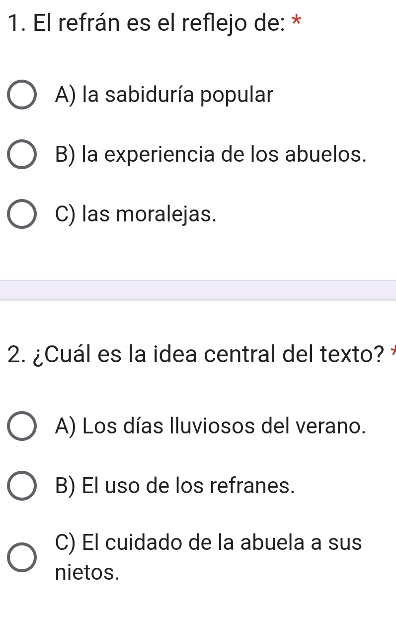 El refrán es el reflejo de: *
A) la sabiduría popular
B) la experiencia de los abuelos.
C) las moralejas.
2. ¿Cuál es la idea central del texto?
A) Los días Iluviosos del verano.
B) El uso de los refranes.
C) El cuidado de la abuela a sus
nietos.