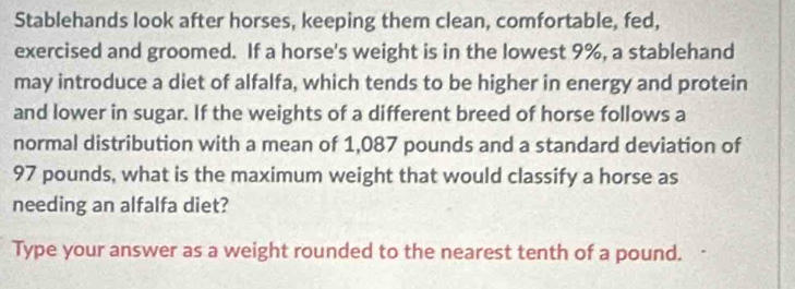 Stablehands look after horses, keeping them clean, comfortable, fed, 
exercised and groomed. If a horse's weight is in the lowest 9%, a stablehand 
may introduce a diet of alfalfa, which tends to be higher in energy and protein 
and lower in sugar. If the weights of a different breed of horse follows a 
normal distribution with a mean of 1,087 pounds and a standard deviation of
97 pounds, what is the maximum weight that would classify a horse as 
needing an alfalfa diet? 
Type your answer as a weight rounded to the nearest tenth of a pound.