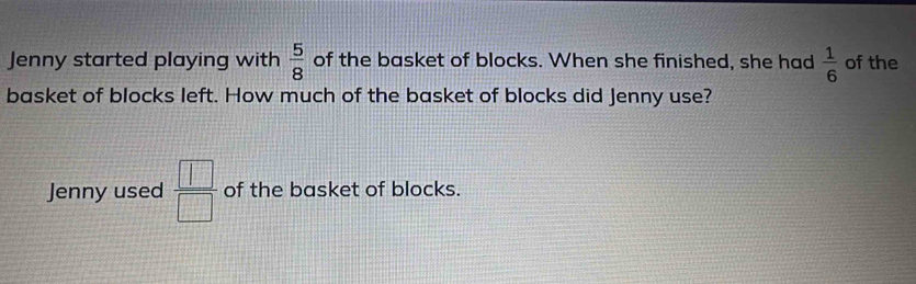 Jenny started playing with  5/8  of the basket of blocks. When she finished, she had  1/6  of the 
basket of blocks left. How much of the basket of blocks did Jenny use? 
Jenny used  □ /□   of the basket of blocks.