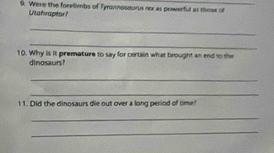 Were the forelimbs of Tyrnnosourus rex as powerful as those of 
Utahraptor? 
_ 
_ 
10. Why is it premature to say for certain what brought an end to the 
dinosaurs? 
_ 
_ 
11. Did the dinosaurs die out over a long period of time? 
_ 
_