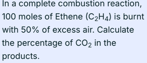 In a complete combustion reaction,
100 moles of Ethene (C_2H_4) is burnt 
with 50% of excess air. Calculate 
the percentage of CO_2 in the 
products.