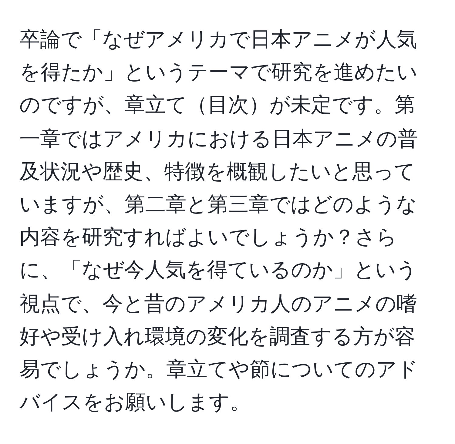 卒論で「なぜアメリカで日本アニメが人気を得たか」というテーマで研究を進めたいのですが、章立て目次が未定です。第一章ではアメリカにおける日本アニメの普及状況や歴史、特徴を概観したいと思っていますが、第二章と第三章ではどのような内容を研究すればよいでしょうか？さらに、「なぜ今人気を得ているのか」という視点で、今と昔のアメリカ人のアニメの嗜好や受け入れ環境の変化を調査する方が容易でしょうか。章立てや節についてのアドバイスをお願いします。