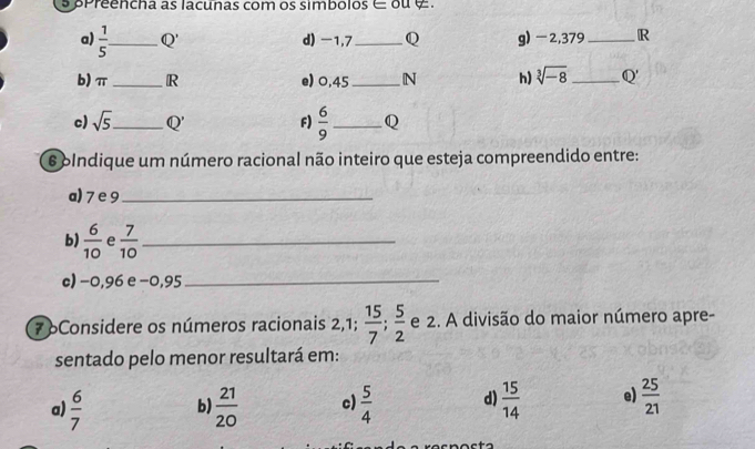 preencha as lacunas com os simbolos ∈ ou 
a)  1/5  _ Q' d) -1,7_  Q g) -2,379 _R
b) π _ R e) 0,45 _ N h) sqrt[3](-8) _ Q'
c) sqrt(5) _ Q' F)  6/9  _ Q
6 olndique um número racional não inteiro que esteja compreendido entre:
a) 7 e 9 _
b)  6/10  e  7/10  _
c) −0,96 e −0,95 _
7 oConsidere os números racionais 2, 1;  15/7 ;  5/2  e 2. A divisão do maior número apre-
sentado pelo menor resultará em:
a)  6/7  b)  21/20  c)  5/4  d)  15/14  e)  25/21 