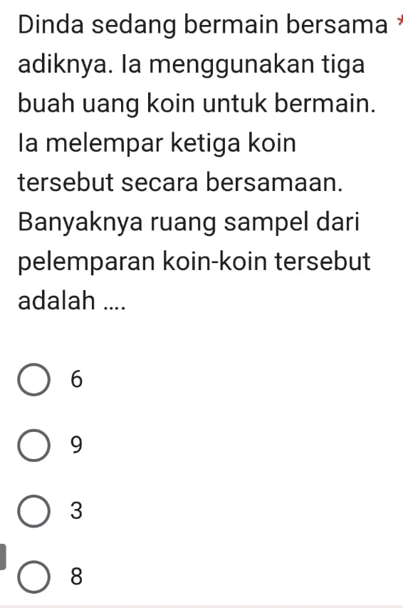 Dinda sedang bermain bersama 
adiknya. Ia menggunakan tiga
buah uang koin untuk bermain.
Ia melempar ketiga koin
tersebut secara bersamaan.
Banyaknya ruang sampel dari
pelemparan koin-koin tersebut
adalah ....
6
9
3
8