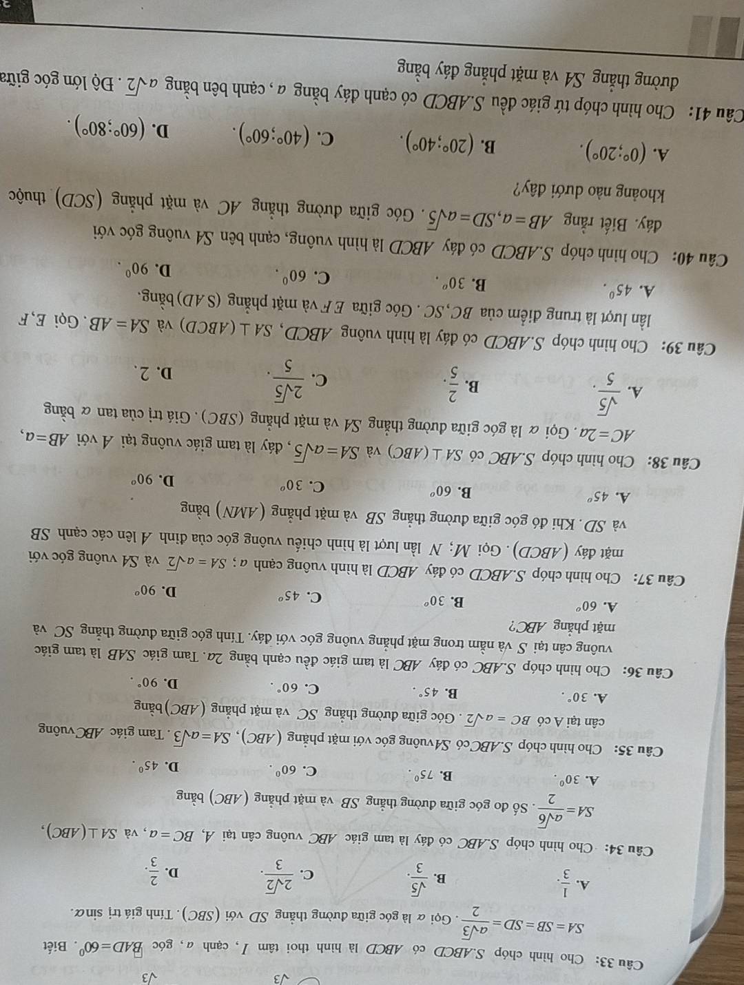 sqrt(3)
sqrt(3)
Câu 33: Cho hình chóp S.ABCD có ABCD là hình thoi tâm /, cạnh α, góc BAD=60° Biết
SA=SB=SD= asqrt(3)/2 . Gọi α là góc giữa đường thẳng SD với (SBC). Tính giá trị sinữ.
A.  1/3 .  sqrt(5)/3 .  2sqrt(2)/3 .
B.
C.
D.  2/3 .
Câu 34: Cho hình chóp S.ABC có đáy là tam giác ABC vuông cân tại Á, BC=a , và SA⊥ (ABC),
SA= asqrt(6)/2 .. Số đo góc giữa đường thẳng SB và mặt phẳng (ABC) bằng
A. 30^0.
B. 75°. C. 60^0. D. 45°.
Câu 35: Cho hình chóp S.ABC có S4vuông góc với mặt phẳng (ABC), SA=asqrt(3). Tam giác ABC vuông
cân tại A có BC=asqrt(2). Góc giữa đường thẳng SC và mặt phẳng (ABC) bằng
A. 30°. B. 45°. C. 60°. D. 90°.
Câu 36: Cho hình chóp S.ABC có đáy ABC là tam giác đều cạnh bằng 2a. Tam giác SAB là tam giác
vuông cân tại S và nằm trong mặt phẳng vuông góc với đáy. Tính góc giữa đường thắng SC và
mặt phẳng ABC?
A. 60° B. 30° C. 45^o D. 90^(o°
Câu 37: Cho hình chóp S.ABCD có đáy ABCD là hình vuông cạnh a ; SA=asqrt 2) và S4 vuông góc với
mặt đáy (ABCD). Gọi M; N lần lượt là hình chiếu vuông góc của đỉnh A lên các cạnh SB
và SD. Khi đó góc giữa đường thẳng SB và mặt phẳng (AMN) bằng
A. 45^o
B. 60°
C. 30^o
D. 90°
Câu 38: Cho hình chóp S.ABC có SA⊥ (ABC) và SA=asqrt(5) , đáy là tam giác vuông tại Á với AB=a,
AC=2a. Gọi α là góc giữa đường thẳng S4 và mặt phẳng (SBC). Giá trị của tan & bằng
A.  sqrt(5)/5 .
C.
B.  2/5 .  2sqrt(5)/5 . D. 2.
Câu 39: Cho hình chóp S.ABCD có đáy là hình vuông ABCD, SA⊥ (ABCD) và SA=AB. Gọi E, F
lần lượt là trung điểm của BC,SC . Góc giữa E F và mặt phẳng (SAD) bằng.
A. 45^0.
B. 30^o. C. 60^0.
D. 90^0.
Câu 40: Cho hình chóp S.ABCD có đáy ABCD là hình vuông, cạnh bên S4 vuông góc với
đáy. Biết rằng AB=a,SD=asqrt(5). Góc giữa đường thẳng AC và mặt phẳng (SCD) thuộc
khoảng nào dưới đây?
A. (0°;20°).
B. (20°;40°). C. (40°;60°). D. (60°;80°).
Câu 41: Cho hình chóp tứ giác đều S.ABCD có cạnh đáy bằng a , cạnh bên bằng asqrt(2). Độ lớn góc giữa
đường thẳng S4 và mặt phẳng đáy bằng