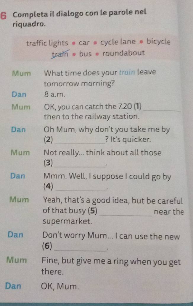 Completa il dialogo con le parole nel 
riquadro. 
traffic lights ● car @ cycle lane ● bicycle 
train bus roundabout 
Mum What time does your train leave 
tomorrow morning? 
Dan 8 a.m. 
Mum OK, you can catch the 7.20 (1)_ 
then to the railway station. 
Dan Oh Mum, why don't you take me by 
(2)_ ? It's quicker. 
Mum Not really... think about all those 
(3)_ 
. 
Dan Mmm. Well, I suppose I could go by 
(4)_ 
. 
Mum Yeah, that’s a good idea, but be careful 
of that busy (5) _near the 
supermarket. 
Dan Don’t worry Mum... I can use the new 
(6)_ 
. 
Mum Fine, but give me a ring when you get 
there. 
Dan OK, Mum.