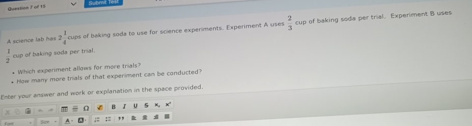 Submit lest 
Question 7 of 15 
A science lab has 2 1/4 cups of baking soda to use for science experiments. Experiment A uses  2/3  cup of baking soda per trial. Experiment B uses
 1/2  cup of baking soda per trial. 
Which experiment allows for more trials? 
How many more trials of that experiment can be conducted? 
Enter your answer and work or explanation in the space provided. 
A 
Fan! Size