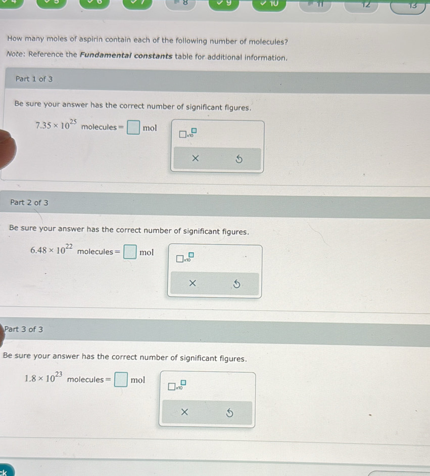T1 12 13 
How many moles of aspirin contain each of the following number of molecules? 
Note: Reference the Fundamental constants table for additional information. 
Part 1 of 3 
Be sure your answer has the correct number of significant figures.
7.35* 10^(25) molecules=□ mo1 □ * 10^(□
× 
Part 2 of 3 
Be sure your answer has the correct number of significant figures.
6.48* 10^22)molecules=□ mol beginarrayr □  * 10endarray
Part 3 of 3 
Be sure your answer has the correct number of significant figures.
1.8* 10^(23)molecules=□ mol □ * 10^□
×