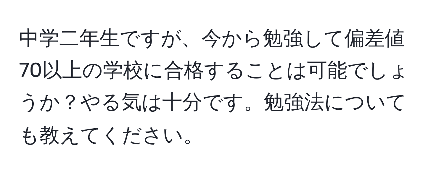 中学二年生ですが、今から勉強して偏差値70以上の学校に合格することは可能でしょうか？やる気は十分です。勉強法についても教えてください。