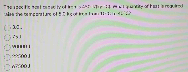 The specific heat capacity of iron is 450J/(kg·°C). What quantity of heat is required
raise the temperature of 5.0 kg of iron from 10°C to 40°C
3.0 J
75 J
90000 J
22500 J
67500 J