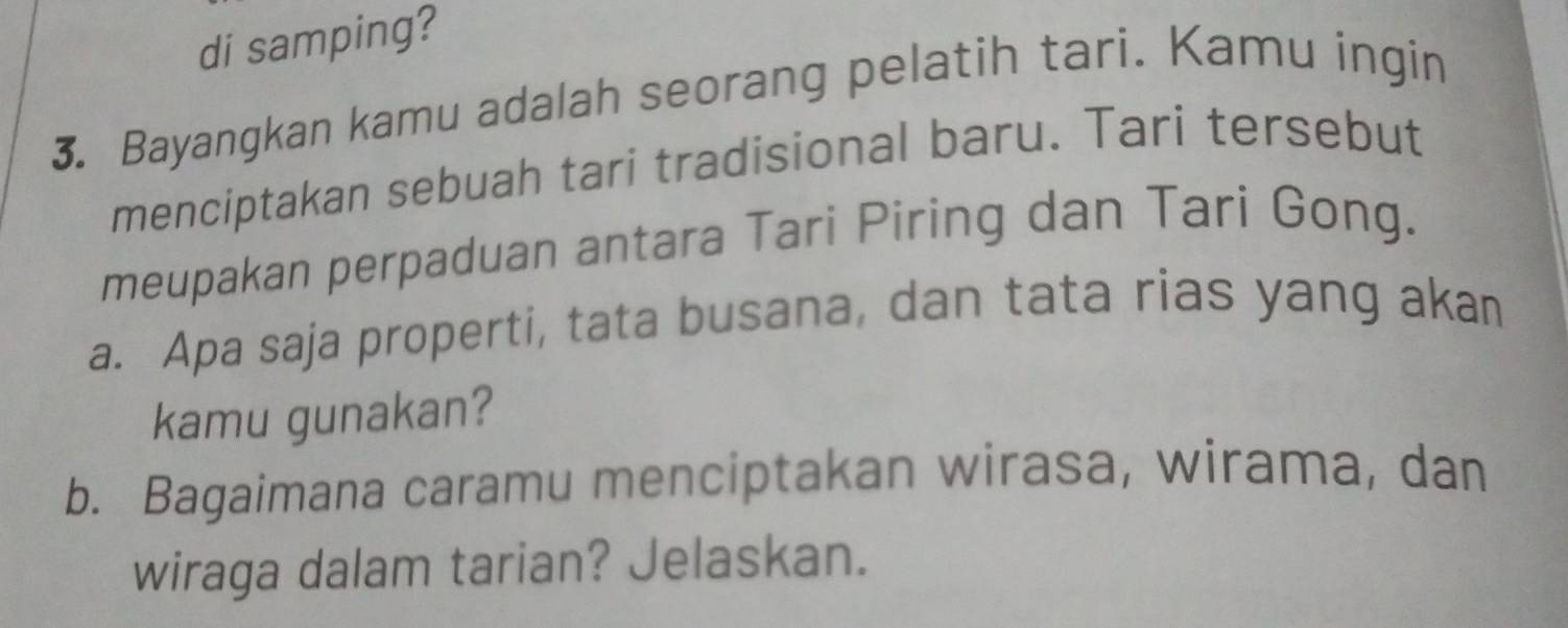 di samping? 
3. Bayangkan kamu adalah seorang pelatih tari. Kamu ingin 
menciptakan sebuah tari tradisional baru. Tari tersebut 
meupakan perpaduan antara Tari Piring dan Tari Gong. 
a. Apa saja properti, tata busana, dan tata rias yang akan 
kamu gunakan? 
b. Bagaimana caramu menciptakan wirasa, wirama, dan 
wiraga dalam tarian? Jelaskan.