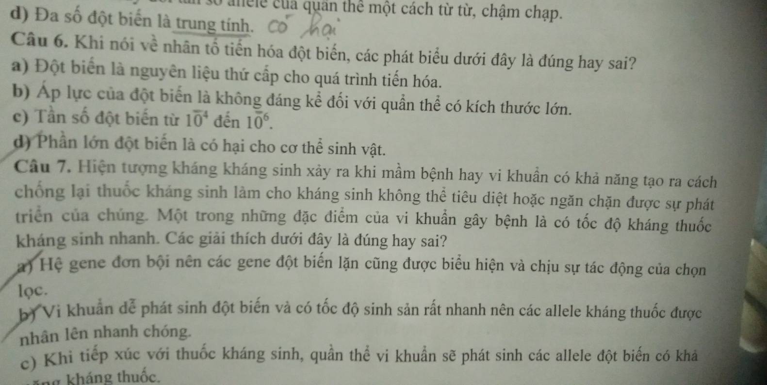 anele của quân thể một cách từ từ, chậm chạp.
d) Đa số đột biến là trung tính.
Câu 6. Khi nói về nhân tổ tiến hóa đột biến, các phát biểu dưới đây là đúng hay sai?
a) Đột biển là nguyên liệu thứ cấp cho quá trình tiến hóa.
b) Áp lực của đột biến là không đáng kể đối với quần thể có kích thước lớn.
c) Tần số đột biến từ 10^4 đến 10^6.
d) Phần lớn đột biến là có hại cho cơ thể sinh vật.
Câu 7. Hiện tượng kháng kháng sinh xảy ra khi mầm bệnh hay vi khuẩn có khả năng tạo ra cách
chống lại thuốc kháng sinh làm cho kháng sinh không thể tiêu diệt hoặc ngăn chặn được sự phát
triển của chúng. Một trong những đặc điểm của vi khuẩn gây bệnh là có tốc độ kháng thuốc
kháng sinh nhanh. Các giải thích dưới đây là đúng hay sai?
a) Hệ gene đơn bội nên các gene đột biến lặn cũng được biểu hiện và chịu sự tác động của chọn
lọc.
b) Vi khuẩn dễ phát sinh đột biến và có tốc độ sinh sản rất nhanh nên các allele kháng thuốc được
nhân lên nhanh chóng.
c) Khi tiếp xúc với thuốc kháng sinh, quần thể vi khuẩn sẽ phát sinh các allele đột biến có khả
ng kháng thuốc.