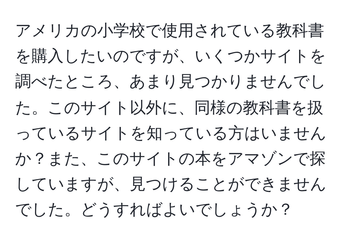 アメリカの小学校で使用されている教科書を購入したいのですが、いくつかサイトを調べたところ、あまり見つかりませんでした。このサイト以外に、同様の教科書を扱っているサイトを知っている方はいませんか？また、このサイトの本をアマゾンで探していますが、見つけることができませんでした。どうすればよいでしょうか？