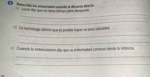 Reescribe los enunciados usando el discurso directo. 
a) Lucia dijo que no tiene tiempo para desayunar. 
_ 
_ 
b) La nutrióloga afirmó que es posible lograr un peso saludable. 
_ 
_ 
c) Cuando lo entrevistaron dijo que su enfermedad comenzó desde la infancia. 
_ 
_