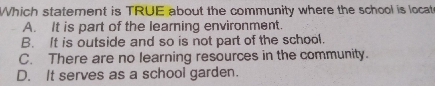 Which statement is TRUE about the community where the school is locat
A. It is part of the learning environment.
B. It is outside and so is not part of the school.
C. There are no learning resources in the community.
D. It serves as a school garden.